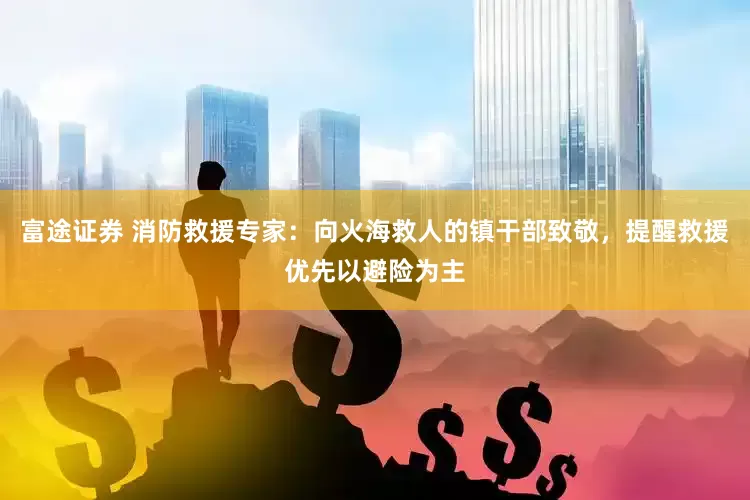 富途证券 消防救援专家：向火海救人的镇干部致敬，提醒救援优先以避险为主