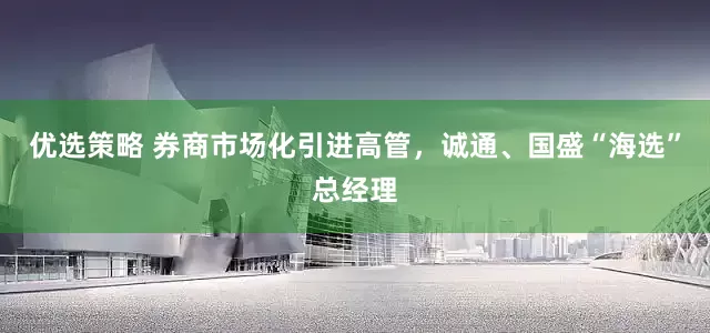 优选策略 券商市场化引进高管，诚通、国盛“海选”总经理