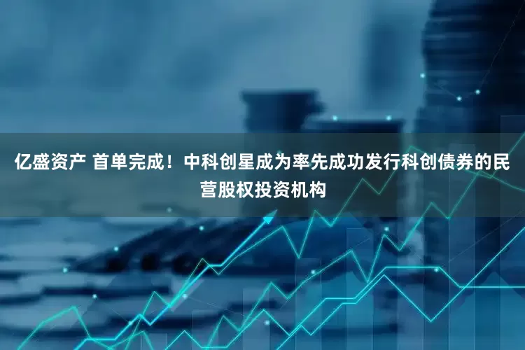 亿盛资产 首单完成！中科创星成为率先成功发行科创债券的民营股权投资机构