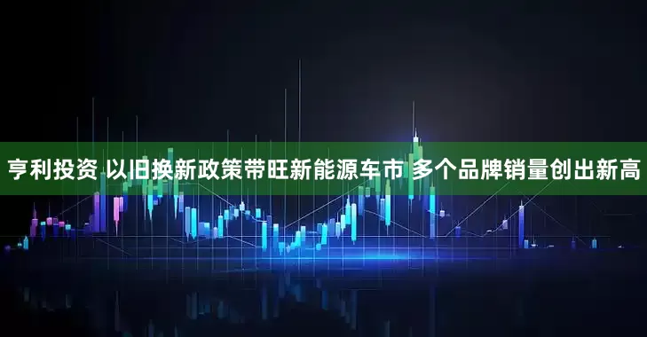 亨利投资 以旧换新政策带旺新能源车市 多个品牌销量创出新高
