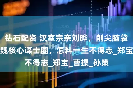 钻石配资 汉室宗亲刘晔，削尖脑袋想要挤进曹魏核心谋士圈，怎料一生不得志_郑宝_曹操_孙策