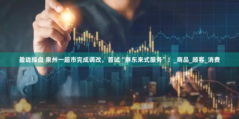 盈珑操盘 泉州一超市完成调改，首试“胖东来式服务”！_商品_顾客_消费