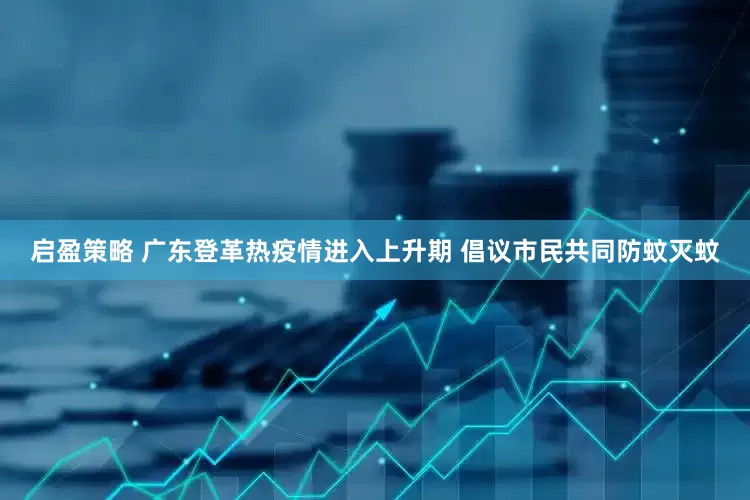 启盈策略 广东登革热疫情进入上升期 倡议市民共同防蚊灭蚊