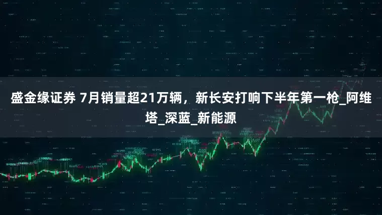 盛金缘证券 7月销量超21万辆，新长安打响下半年第一枪_阿维塔_深蓝_新能源
