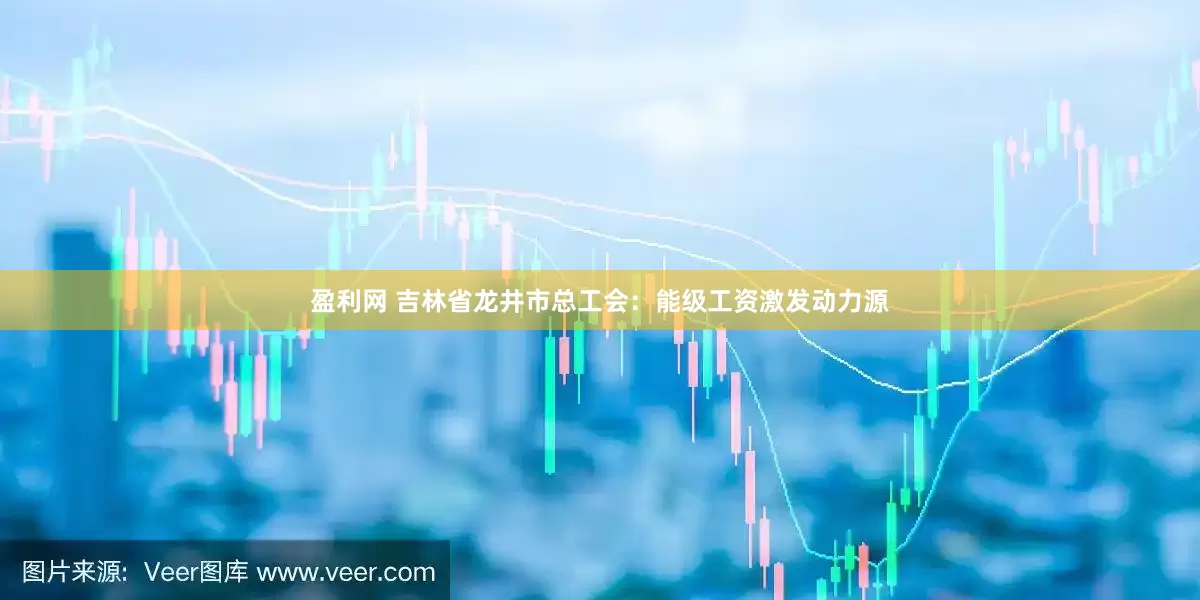 盈利网 吉林省龙井市总工会：能级工资激发动力源