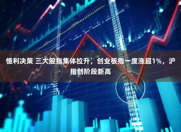 恒利决策 三大股指集体拉升，创业板指一度涨超1%，沪指创阶段新高