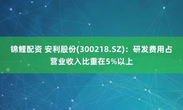锦鲤配资 安利股份(300218.SZ)：研发费用占营业收入比重在5%以上