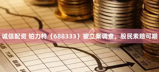 诚信配资 铂力特（688333）被立案调查，股民索赔可期