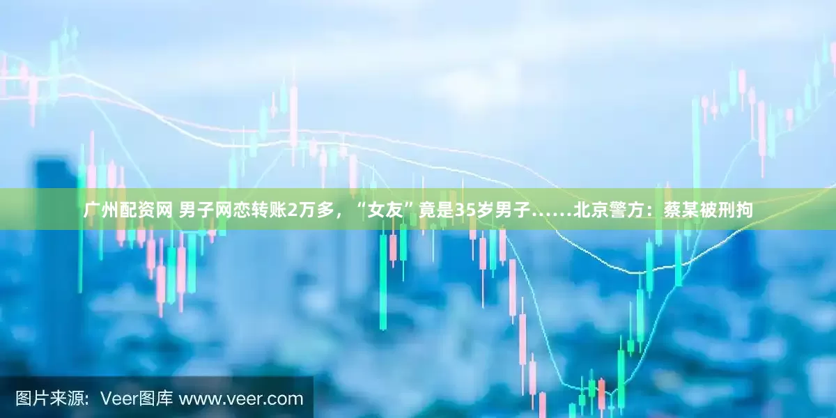 广州配资网 男子网恋转账2万多，“女友”竟是35岁男子……北京警方：蔡某被刑拘