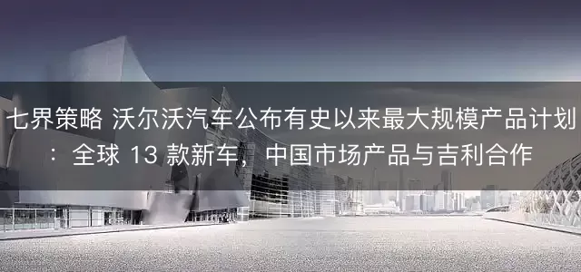 七界策略 沃尔沃汽车公布有史以来最大规模产品计划：全球 13 款新车，中国市场产品与吉利合作