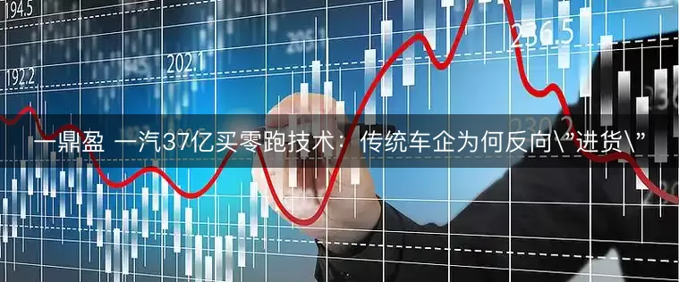 一鼎盈 一汽37亿买零跑技术：传统车企为何反向